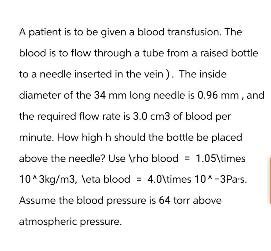 A patient is to be given a blood transfusion. The
blood is to flow through a tube from a raised bottle
to a needle inserted in the vein). The inside
diameter of the 34 mm long needle is 0.96 mm, and
the required flow rate is 3.0 cm3 of blood per
minute. How high h should the bottle be placed
above the needle? Use \rho blood = 1.05\times
10^3kg/m3, \eta blood = 4.0\times 10^-3Pa's.
Assume the blood pressure is 64 torr above
atmospheric pressure.