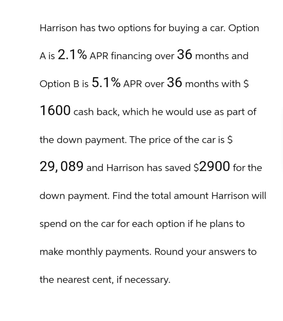 Harrison has two options for buying a car. Option
A is 2.1% APR financing over 36 months and
Option B is 5.1% APR over 36 months with $
1600 cash back, which he would use as part of
the down payment. The price of the car is $
29,089 and Harrison has saved $2900 for the
down payment. Find the total amount Harrison will
spend on the car for each option if he plans to
make monthly payments. Round your answers to
the nearest cent, if necessary.