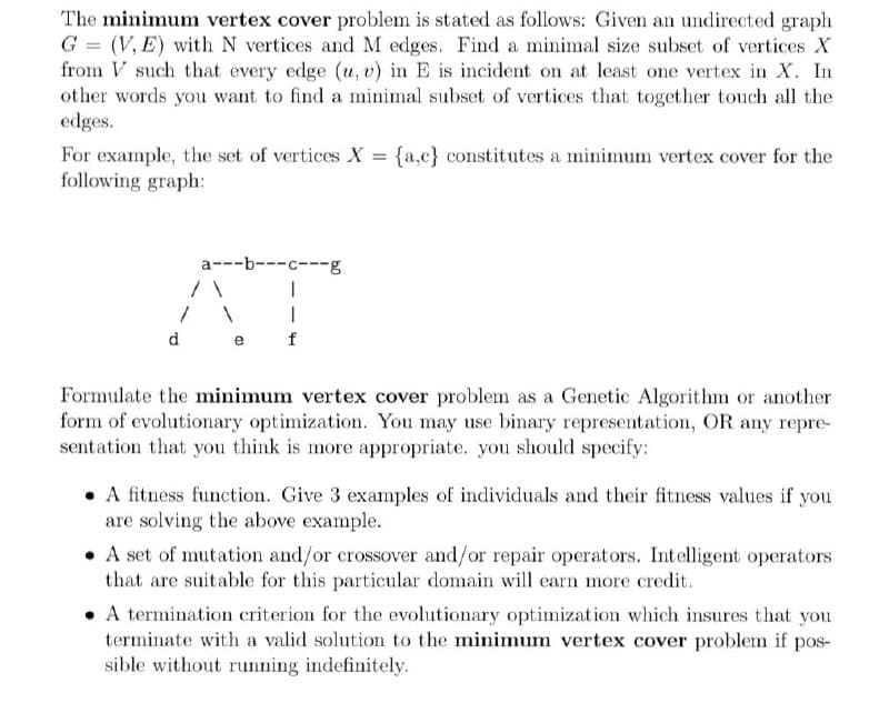 The minimum vertex cover problem is stated as follows: Given an undirected graph
G = (V, E) with N vertices and M edges. Find a minimal size subset of vertices X
from V such that every edge (u, v) in E is incident on at least one vertex in X. In
other words you want to find a minimal subset of vertices that together touch all the
edges.
For example, the set of vertices X = {a,c} constitutes a minimum vertex cover for the
following graph:
a---b---c---g
d
e
Formulate the minimum vertex cover problem as a Genetic Algorithm or another
form of evolutionary optimization. You may use binary representation, OR any repre-
sentation that you think is more appropriate. you should specify:
• A fitness function. Give 3 examples of individuals and their fitness values if you
are solving the above example.
• A set of mutation and/or crossover and/or repair operators. Intelligent operators
that are suitable for this particular domain will earn more credit.
• A termination criterion for the evolutionary optimization which insures that you
terminate with a valid solution to the minimum vertex cover problem if pos-
sible without running indefinitely.
