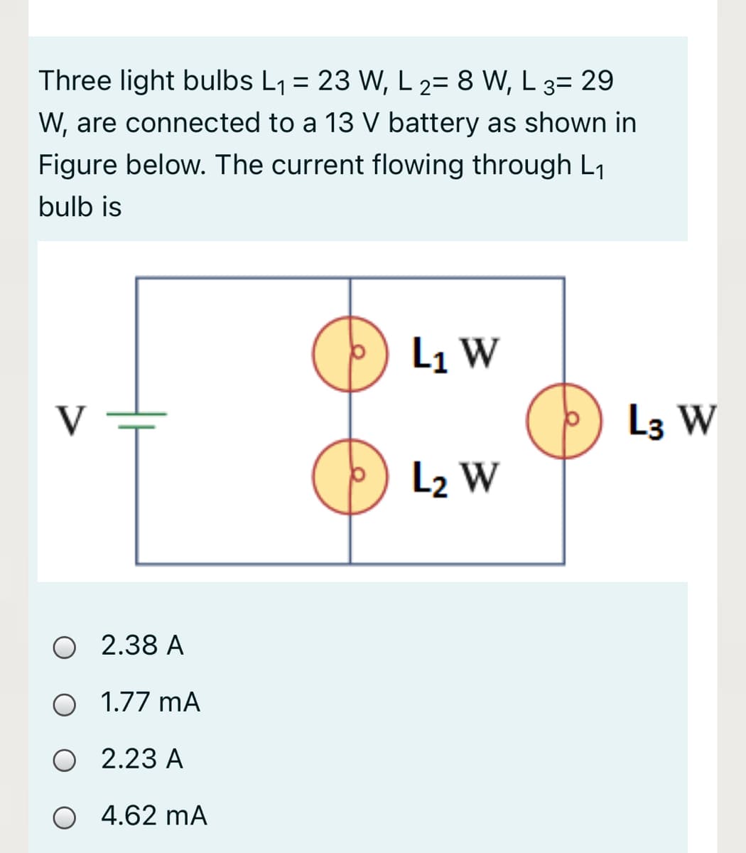 Three light bulbs L1 = 23 W, L 2= 8 W, L 3= 29
W, are connected to a 13 V battery as shown in
Figure below. The current flowing through L1
bulb is
L1 W
V
L3 W
L2 W
O 2.38 A
O 1.77 mA
O 2.23 A
O 4.62 mA

