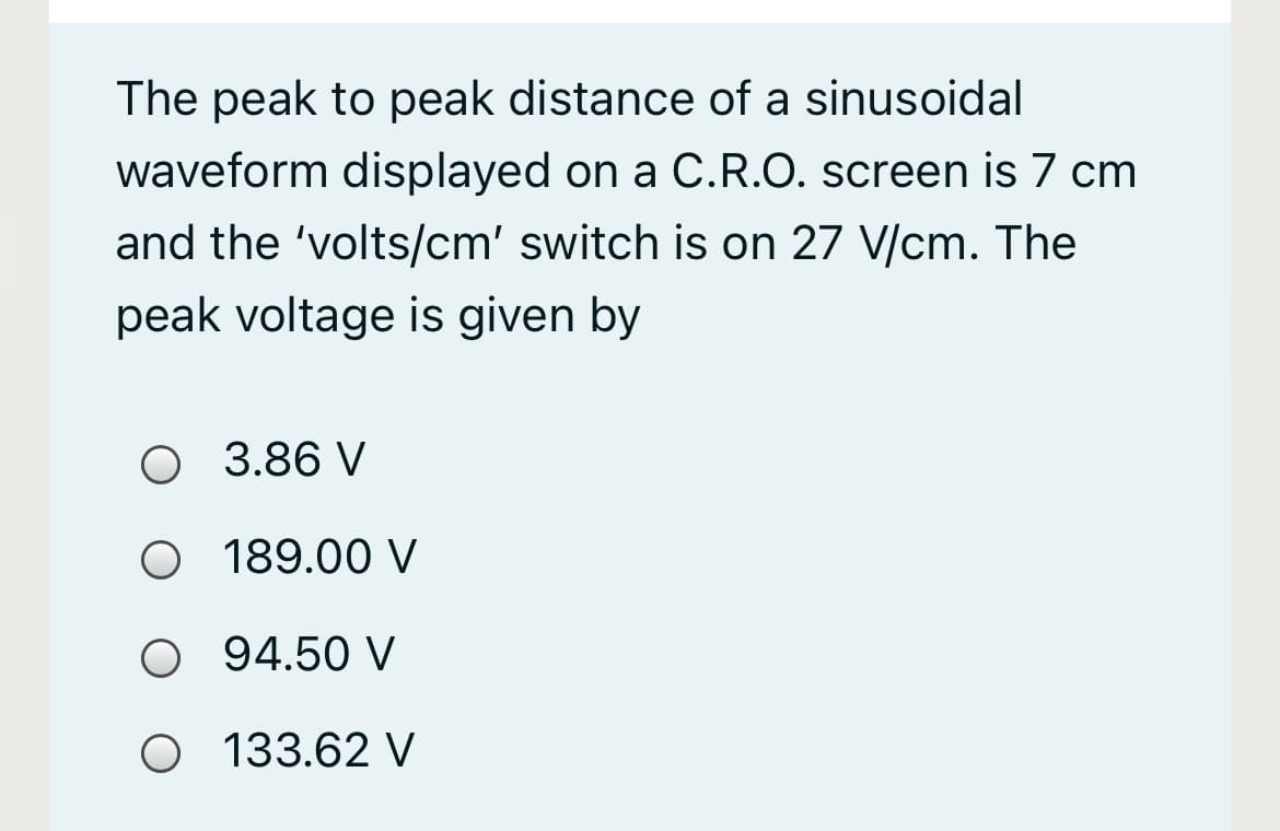 The peak to peak distance of a sinusoidal
waveform displayed on a C.R.O. screen is 7 cm
and the 'volts/cm' switch is on 27 V/cm. The
peak voltage is given by
3.86 V
O 189.00 V
O 94.50 V
O 133.62 V
