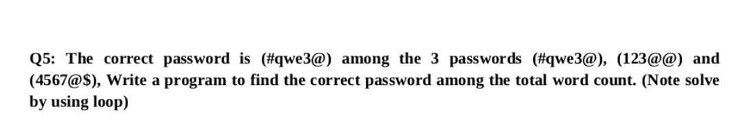 Q5: The correct password is (#qwe3@) among the 3 passwords (#qwe3@), (123@@) and
(4567@$), Write a program to find the correct password among the total word count. (Note solve
by using loop)
