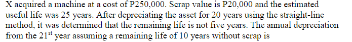 X acquired a machine at a cost of P250,000. Scrap value is P20,000 and the estimated
useful life was 25 years. After depreciating the asset for 20 years using the straight-line
method, it was determined that the remaining life is not five years. The annual depreciation
from the 21st year assuming a remaining life of 10 years without scrap is