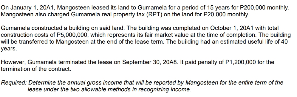 On January 1, 20A1, Mangosteen leased its land to Gumamela for a period of 15 years for P200,000 monthly.
Mangosteen also charged Gumamela real property tax (RPT) on the land for P20,000 monthly.
Gumamela constructed a building on said land. The building was completed on October 1, 20A1 with total
construction costs of P5,000,000, which represents its fair market value at the time of completion. The building
will be transferred to Mangosteen at the end of the lease term. The building had an estimated useful life of 40
years.
However, Gumamela terminated the lease on September 30, 20A8. It paid penalty of P1,200,000 for the
termination of the contract.
Required: Determine the annual gross income that will be reported by Mangosteen for the entire term of the
lease under the two allowable methods in recognizing income.