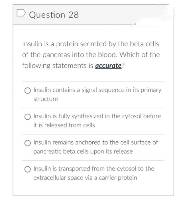 D Question 28
Insulin is a protein secreted by the beta cells
of the pancreas into the blood. Which of the
following statements is accurate?
Insulin contains a signal sequence in its primary
structure
Insulin is fully synthesized in the cytosol before
it is released from cells
Insulin remains anchored to the cell surface of
pancreatic beta cells upon its release
Insulin is transported from the cytosol to the
extracellular space via a carrier protein
