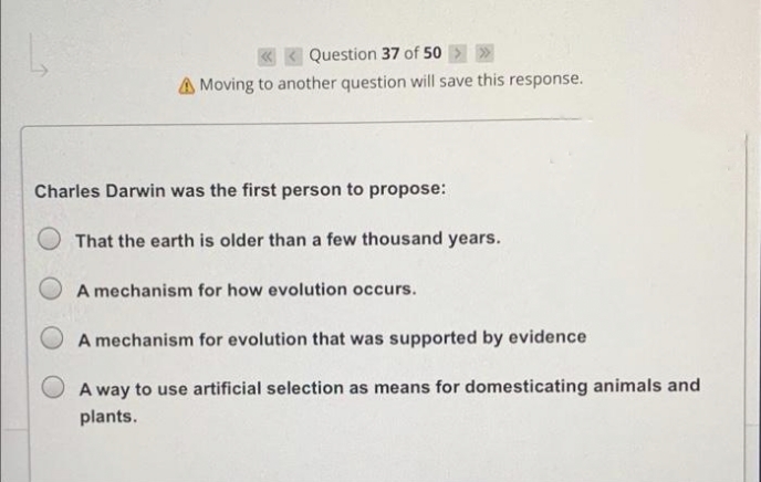 « < Question 37 of 50 > >
A Moving to another question will save this response.
Charles Darwin was the first person to propose:
That the earth is older than a few thousand years.
O A mechanism for how evolution occurs.
A mechanism for evolution that was supported by evidence
A way to use artificial selection as means for domesticating animals and
plants.
