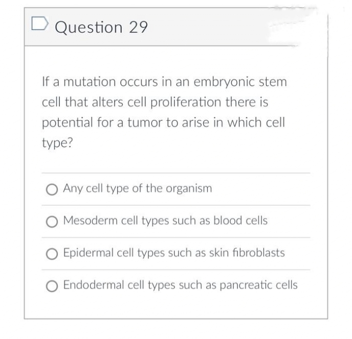 Question 29
If a mutation occurs in an embryonic stem
cell that alters cell proliferation there is
potential for a tumor to arise in which cell
type?
Any cell type of the organism
Mesoderm cell types such as blood cells
Epidermal cell types such as skin fibroblasts
Endodermal cell types such as pancreatic cells
