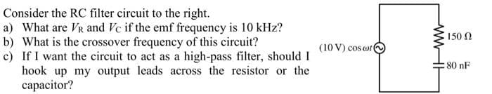 Consider the RC filter circuit to the right.
a) What are VR and Vc if the emf frequency is 10 kHz?
b) What is the crossover frequency of this circuit?
c) If I want the circuit to act as a high-pass filter, should I
hook up my output leads across the resistor or the
capacitor?
150 N
(10 V) cos o
:80 nF
