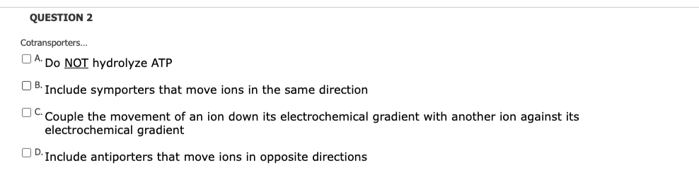 QUESTION 2
Cotransporters...
UA Do NOT hydrolyze ATP
UB: Include symporters that move ions in the same direction
Couple the movement of an ion down its electrochemical gradient with another ion against its
electrochemical gradient
UD.Include antiporters that move ions in opposite directions
