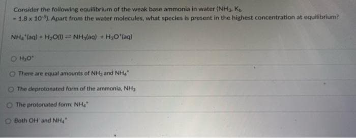 Consider the following equilibrium of the weak base ammonia in water (NH3, Kb
-1.8 x 10). Apart from the water molecules, what species is present in the highest concentration at equilibrium?
Nhi(aq) + H2O) = NH,aq) +HO*(aq)
O H₂O'
O There are equal amounts of NH3 and NH4
The deprotonated form of the ammonia, NH
O The protonated form: NH4
Both OH and NH