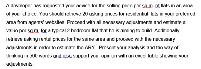 A developer has requested your advice for the selling price per sg.m, of flats in an area
of your choice. You should retrieve 20 asking prices for residential flats in your preferred
area from agents' websites. Proceed with all necessary adjustments and estimate a
value per sg.m, for a typical 2 bedroom flat that he is aiming to build. Additionally,
retrieve asking rental prices for the same area and proceed with the necessary
adjustments in order to estimate the ARY. Present your analysis and the way of
thinking in 500 words and also support your opinion with an excel table showing your
adjustments.
