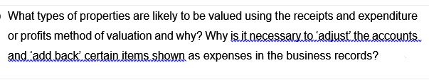 What types of properties are likely to be valued using the receipts and expenditure
or profits method of valuation and why? Why is.it.necessary to adiust the accounts.
and add back certain items shown as expenses in the business records?
