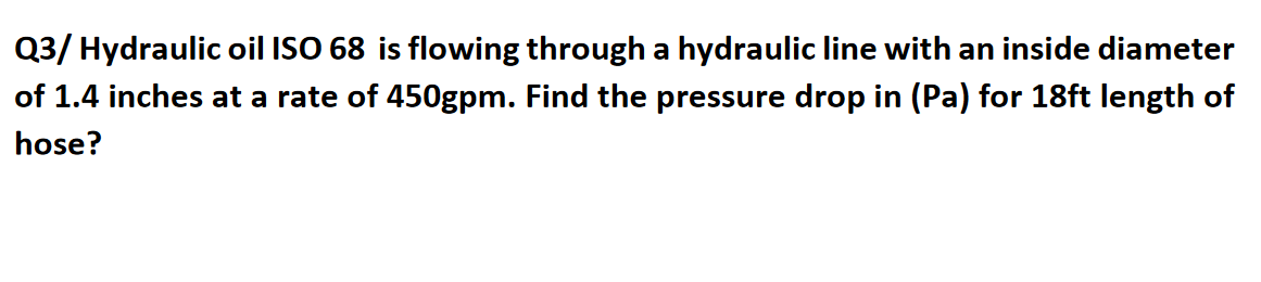 Q3/ Hydraulic oil ISO 68 is flowing through a hydraulic line with an inside diameter
of 1.4 inches at a rate of 450gpm. Find the pressure drop in (Pa) for 18ft length of
hose?

