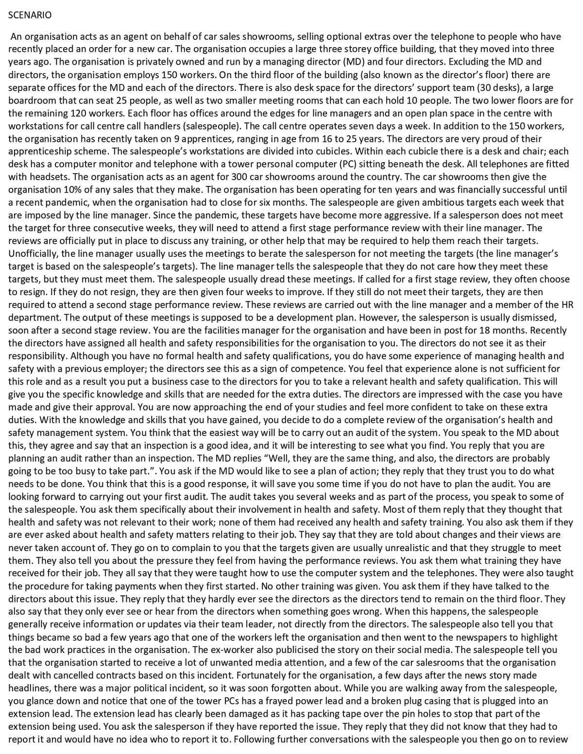 SCENARIO
An organisation acts as an agent on behalf of car sales showrooms, selling optional extras over the telephone to people who have
recently placed an order for a new car. The organisation occupies a large three storey office building, that they moved into three
years ago. The organisation is privately owned and run by a managing director (MD) and four directors. Excluding the MD and
directors, the organisation employs 150 workers. On the third floor of the building (also known as the director's floor) there are
separate offices for the MD and each of the directors. There is also desk space for the directors' support team (30 desks), a large
boardroom that can seat 25 people, as well as two smaller meeting rooms that can each hold 10 people. The two lower floors are for
the remaining 120 workers. Each floor has offices around the edges for line managers and an open plan space in the centre with
workstations for call centre call handlers (salespeople). The call centre operates seven days a week. In addition to the 150 workers,
the organisation has recently taken on 9 apprentices, ranging in age from 16 to 25 years. The directors are very proud of their
apprenticeship scheme. The salespeople's workstations are divided into cubicles. Within each cubicle there is a desk and chair; each
desk has a computer monitor and telephone with a tower personal computer (PC) sitting beneath the desk. All telephones are fitted
with headsets. The organisation acts as an agent for 300 car showrooms around the country. The car showrooms then give the
organisation 10% of any sales that they make. The organisation has been operating for ten years and was financially successful until
a recent pandemic, when the organisation had to close for six months. The salespeople are given ambitious targets each week that
are imposed by the line manager. Since the pandemic, these targets have become more aggressive. If a salesperson does not meet
the target for three consecutive weeks, they will need to attend a first stage performance review with their line manager. The
reviews are officially put in place to discuss any training, or other help that may be required to help them reach their targets.
Unofficially, the line manager usually uses the meetings to berate the salesperson for not meeting the targets (the line manager's
target is based on the salespeople's targets). The line manager tells the salespeople that they do not care how they meet these
targets, but they must meet them. The salespeople usually dread these meetings. If called for a first stage review, they often choose
to resign. If they do not resign, they are then given four weeks to improve. If they still do not meet their targets, they are then
required to attend a second stage performance review. These reviews are carried out with the line manager and a member of the HR
department. The output of these meetings is supposed to be a development plan. However, the salesperson is usually dismissed,
soon after a second stage review. You are the facilities manager for the organisation and have been in post for 18 months. Recently
the directors have assigned all health and safety responsibilities for the organisation to you. The directors do not see it as their
responsibility. Although you have no formal health and safety qualifications, you do have some experience of managing health and
safety with a previous employer; the directors see this as a sign of competence. You feel that experience alone is not sufficient for
this role and as a result you put a business case to the directors for you to take a relevant health and safety qualification. This will
give you the specific knowledge and skills that are needed for the extra duties. The directors are impressed with the case you have
made and give their approval. You are now approaching the end of your studies and feel more confident to take on these extra
duties. With the knowledge and skills that you have gained, you decide to do a complete review of the organisation's health and
safety management system. You think that the easiest way will be to carry out an audit of the system. You speak to the MD about
this, they agree and say that an inspection is a good idea, and it will be interesting to see what you find. You reply that you are
planning an audit rather than an inspection. The MD replies "Well, they are the same thing, and also, the directors are probably
going to be too busy to take part.". You ask if the MD would like to see a plan of action; they reply that they trust you to do what
needs to be done. You think that this is a good response, it will save you some time if you do not have to plan the audit. You are
looking forward to carrying out your first audit. The audit takes you several weeks and as part of the process, you speak to some of
the salespeople. You ask them specifically about their involvement in health and safety. Most of them reply that they thought that
health and safety was not relevant to their work; none of them had received any health and safety training. You also ask them if they
are ever asked about health and safety matters relating to their job. They say that they are told about changes and their views are
never taken account of. They go on to complain to you that the targets given are usually unrealistic and that they struggle to meet
them. They also tell you about the pressure they feel from having the performance reviews. You ask them what training they have
received for their job. They all say that they were taught how to use the computer system and the telephones. They were also taught
the procedure for taking payments when they first started. No other training was given. You ask them if they have talked to the
directors about this issue. They reply that they hardly ever see the directors as the directors tend to remain on the third floor. They
also say that they only ever see or hear from the directors when something goes wrong. When this happens, the salespeople
generally receive information or updates via their team leader, not directly from the directors. The salespeople also tell you that
things became so bad a few years ago that one of the workers left the organisation and then went to the newspapers to highlight
the bad work practices in the organisation. The ex-worker also publicised the story on their social media. The salespeople tell you
that the organisation started to receive a lot of unwanted media attention, and a few of the car salesrooms that the organisation
dealt with cancelled contracts based on this incident. Fortunately for the organisation, a few days after the news story made
headlines, there was a major political incident, so it was soon forgotten about. While you are walking away from the salespeople,
you glance down and notice that one of the tower PCs has a frayed power lead and a broken plug casing that is plugged into an
extension lead. The extension lead has clearly been damaged as it has packing tape over the pin holes to stop that part of the
extension being used. You ask the salesperson if they have reported the issue. They reply that they did not know that they had to
report it and would have no idea who to report it to. Following further conversations with the salespeople you then go on to review
