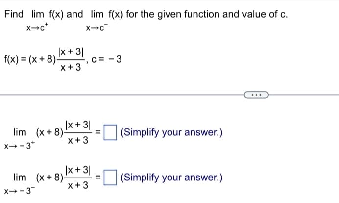 Find lim f(x) and lim f(x) for the given function and value of c.
x-c*
X→C
f(x) = (x+8)-
|x + 31
x + 3
x-3+
lim (x+8)-
X→-3
|x + 3|
x + 3
c = -3
lim (x+8)-
|x + 3|
x + 3
=
=
(Simplify your answer.)
(Simplify your answer.)