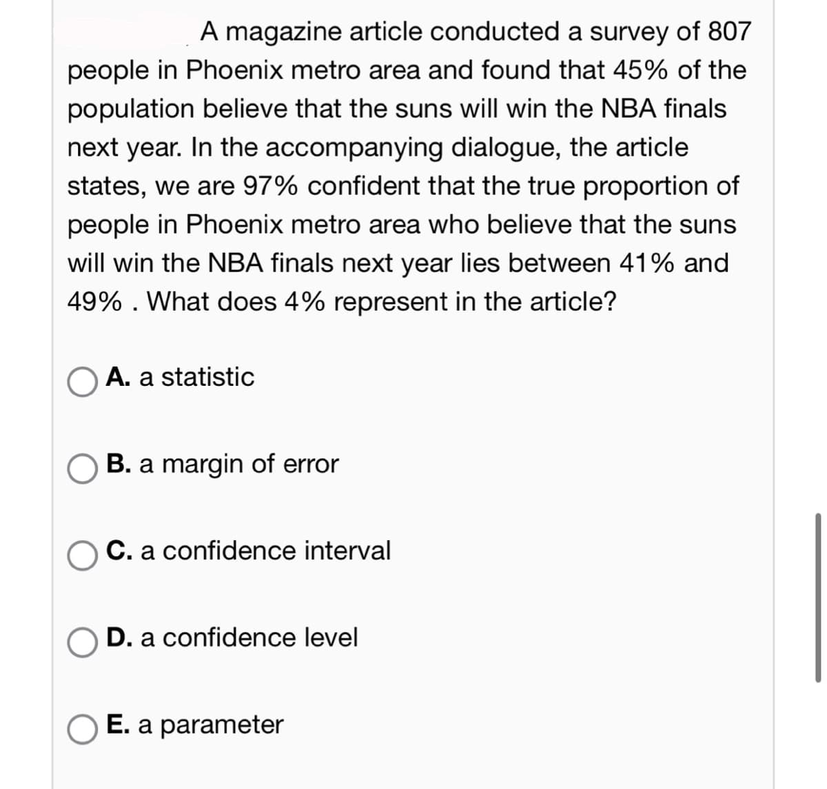A magazine article conducted a survey of 807
people in Phoenix metro area and found that 45% of the
population believe that the suns will win the NBA finals
next year. In the accompanying dialogue, the article
states, we are 97% confident that the true proportion of
people in Phoenix metro area who believe that the suns
will win the NBA finals next year lies between 41% and
49%. What does 4% represent in the article?
OA. a statistic
B. a margin of error
O C. a confidence interval
D. a confidence level
E. a parameter