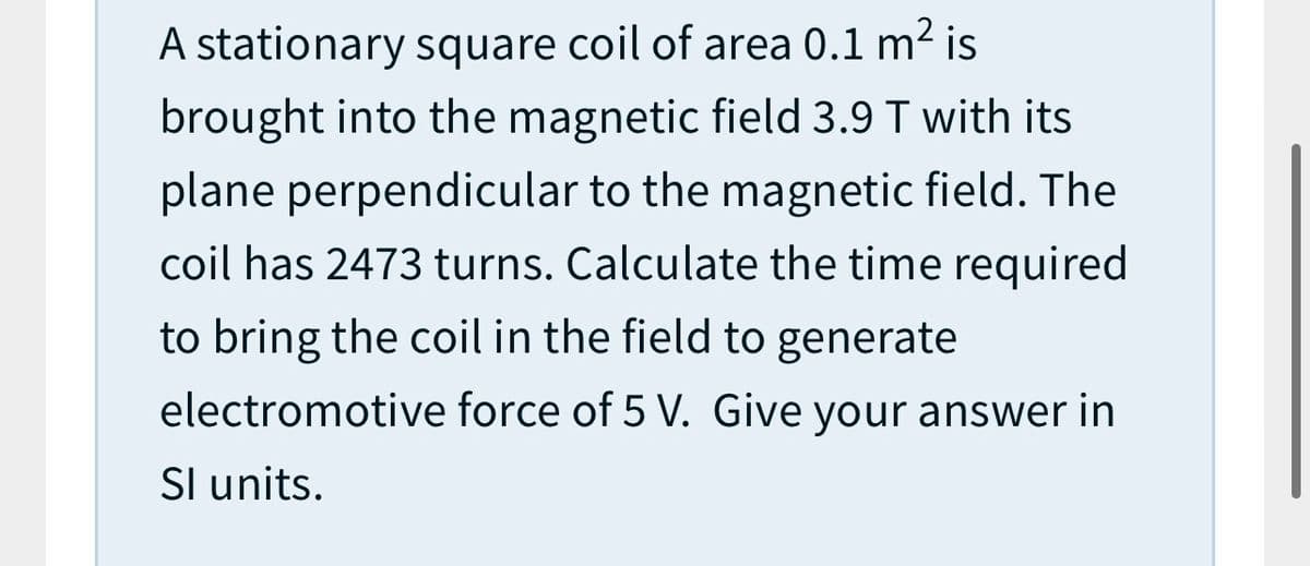 A stationary square coil of area 0.1 m2 is
brought into the magnetic field 3.9 T with its
plane perpendicular to the magnetic field. The
coil has 2473 turns. Calculate the time required
to bring the coil in the field to generate
electromotive force of 5 V. Give your answer in
Sl units.
