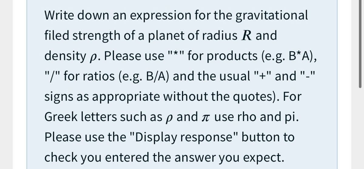 Write down an expression for the gravitational
filed strength of a planet of radius R and
II * II
density p. Please use
for products (e.g. B*A),
"/" for ratios (e.g. B/A) and the usual "+" and "-"
signs as appropriate without the quotes). For
Greek letters such as p and ↑ use rho and pi.
Please use the "Display response" button to
check you entered the answer you expect.

