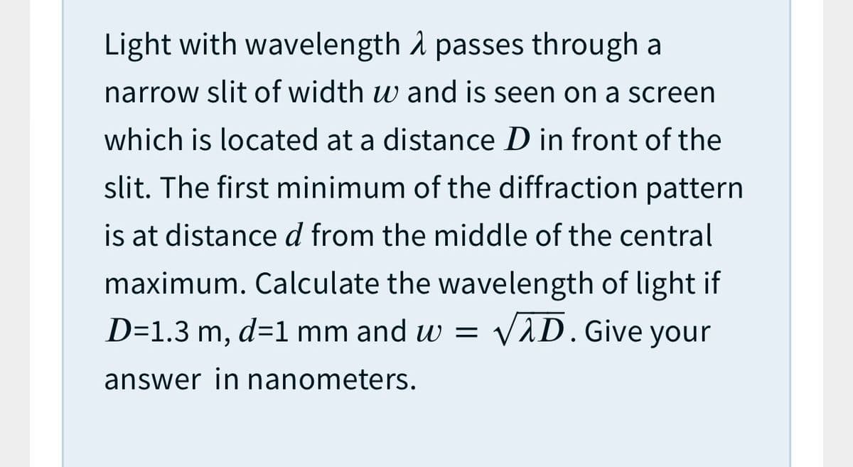 Light with wavelength å passes through a
narrow slit of width w and is seen on a screen
which is located at a distance D in front of the
slit. The first minimum of the diffraction pattern
is at distanced from the middle of the central
maximum. Calculate the wavelength of light if
VAD. Give your
D=1.3 m, d=1 mm and w =
answer in nanometers.
