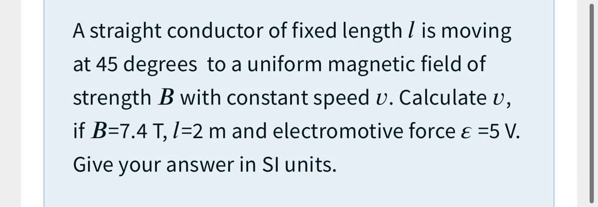 A straight conductor of fixed length I is moving
at 45 degrees to a uniform magnetic field of
strength B with constant speed v. Calculate v,
if B=7.4 T, I=2 m and electromotive force e =5 V.
Give your answer in SI units.
