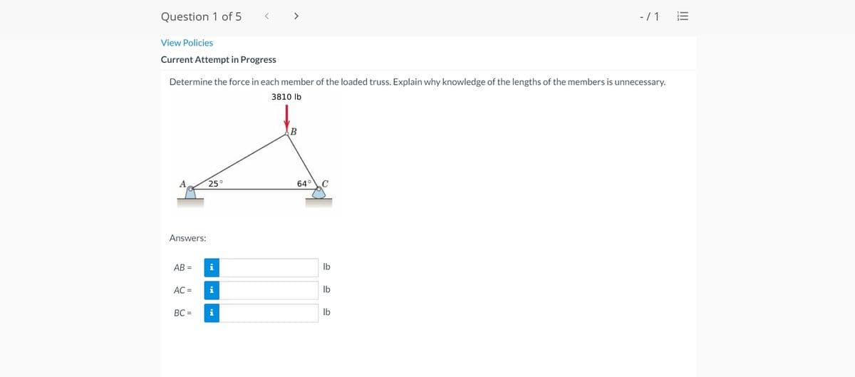 Question 1 of 5
>
-/1 E
View Policies
Current Attempt in Progress
Determine the force in each member of the loaded truss. Explain why knowledge of the lengths of the members is unnecessary.
3810 Ib
B
A
25°
64°C
Answers:
AB =
i
Ib
AC =
i
Ib
BC =
i
Ib
