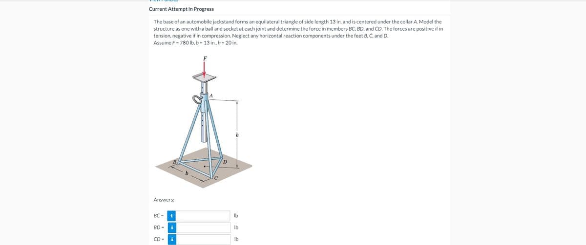 Current Attempt in Progress
The base of an automobile jackstand forms an equilateral triangle of side length 13 in. and is centered under the collar A. Model the
structure as one with a ball and socket at each joint and determine the force in members BC, BD, and CD. The forces are positive if in
tension, negative if in compression. Neglect any horizontal reaction components under the feet B, C, and D.
Assume F = 78O Ib, b = 13 in., h = 20 in.
F
h
Answers:
BC =
i
Ib
BD =
i
Ib
CD =
Ib
