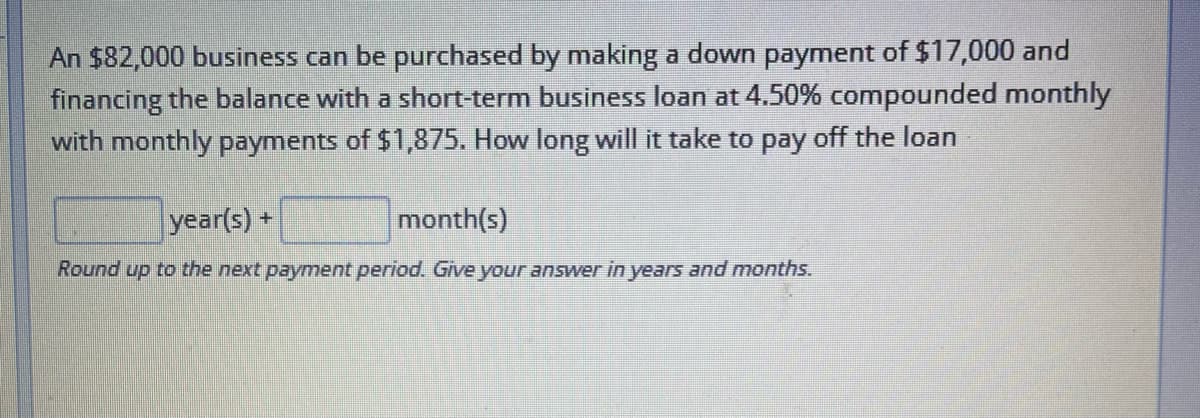 An $82,000 business can be purchased by making a down payment of $17,000 and
financing the balance with a short-term business loan at 4.50% compounded monthly
with monthly payments of $1,875. How long will it take to pay off the loan
year(s) +
month(s)
Round up to the next payment period. Give your answer in years and months.