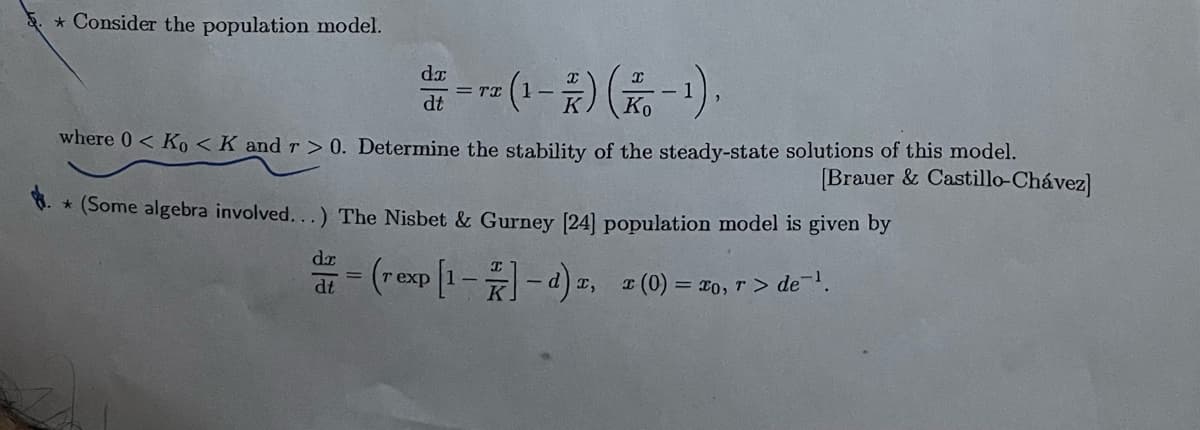 Consider the population model.
dx
dt
=rz (1-²) (²-1).
(0-¹),
TX
where 0 < Ko < K and r> 0. Determine the stability of the steady-state solutions of this model.
[Brauer & Castillo-Chávez]
* (Some algebra involved...) The Nisbet & Gurney [24] population model is given by
dz
= (rexp [1-7]-d), 2 (0) = xo, r > de¯¹.
I
dt