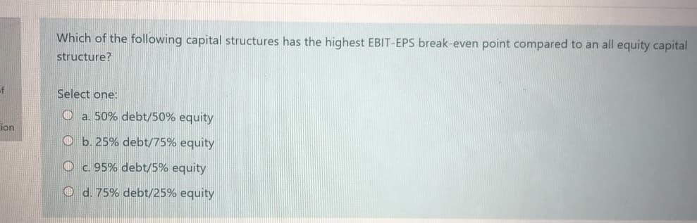 Which of the following capital structures has the highest EBIT-EPS break-even point compared to an all equity capital
structure?
of
Select one:
O a. 50% debt/50% equity
ion
O b. 25% debt/75% equity
O c. 95% debt/5% equity
O d. 75% debt/25% equity
