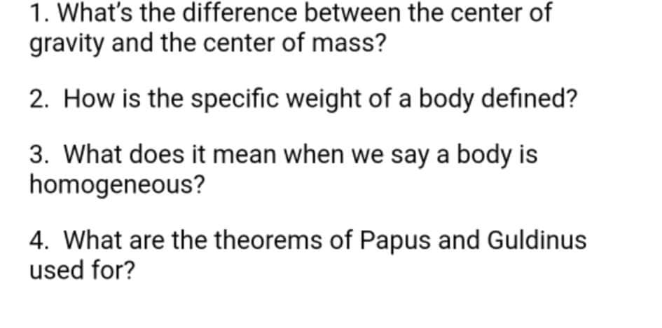 1. What's the difference between the center of
gravity and the center of mass?
2. How is the specific weight of a body defined?
3. What does it mean when we say a body is
homogeneous?
4. What are the theorems of Papus and Guldinus
used for?
