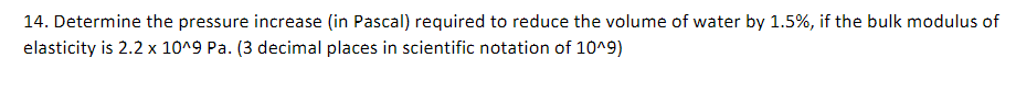 14. Determine the pressure increase (in Pascal) required to reduce the volume of water by 1.5%, if the bulk modulus of
elasticity is 2.2 x 10^9 Pa. (3 decimal places in scientific notation of 10^9)