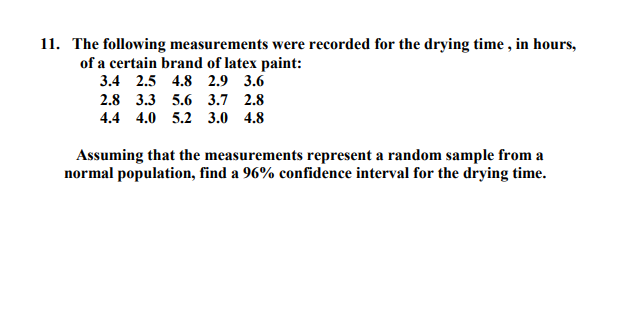11. The following measurements were recorded for the drying time , in hours,
of a certain brand of latex paint:
3.4 2.5 4.8 2.9 3.6
2.8 3.3 5.6 3.7 2.8
4.4 4.0 5.2 3.0 4.8
Assuming that the measurements represent a random sample from a
normal population, find a 96% confidence interval for the drying time.
