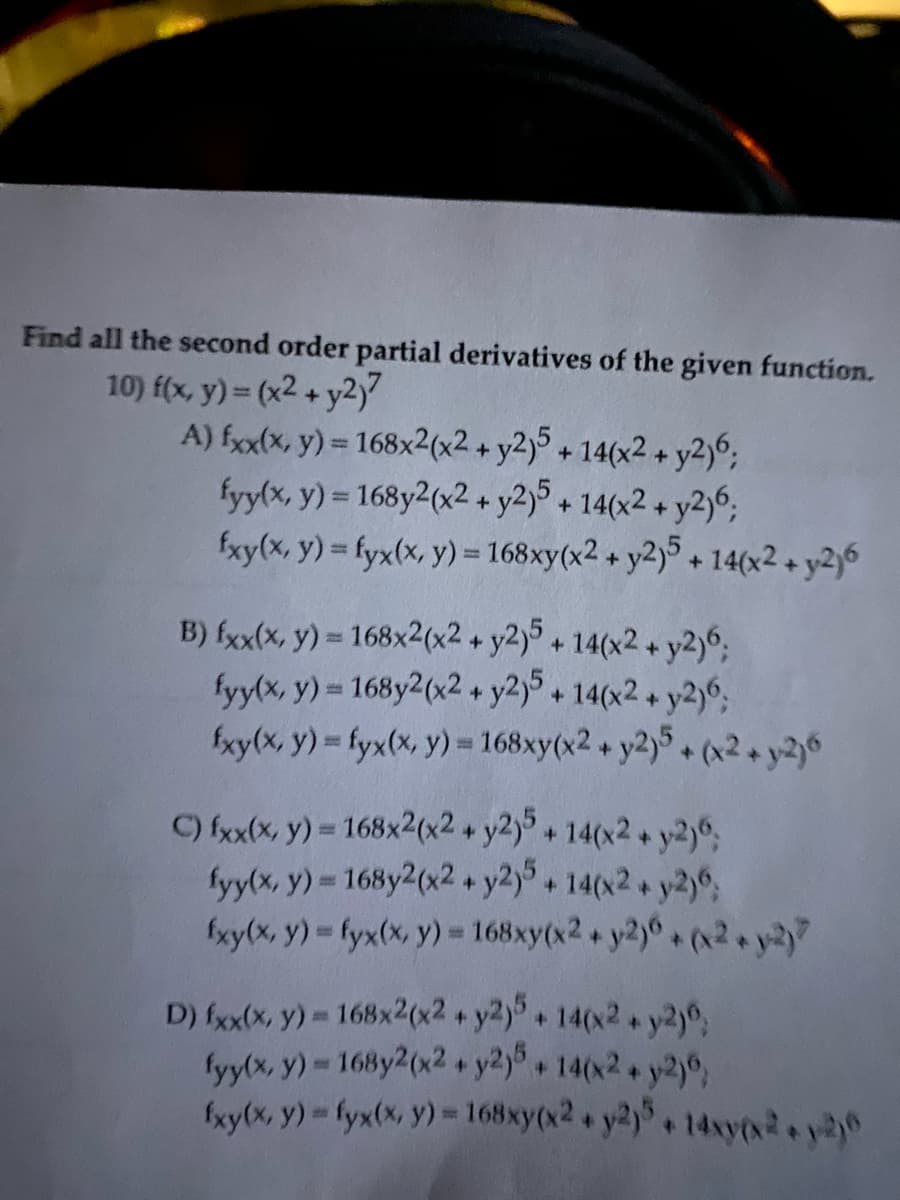 Find all the second order partial derivatives of the given function.
10) f(x, y) = (x2 + y2)?
A) fxx(x, y) = 168x2(x2 + y2)5 +14(x2 + y2)6;
fyy(x, y) = 168y2(x2 + y2)5 + 14(x2 + y2)6;
fxy(x, y) = fyx(x, y) = 168xy(x2 + y2)5 + 14(x2 + y2)6
B) fxx(x, y) = 168x2(x2 + y2)5 + 14(x2 + y2)6;
fyy(x, y) = 168y2(x2 + y2)5 + 14(x2 + y2)6;
fxy(x, y) = fyx(x, y) = 168xy(x2 + y2)5+ (x2 + y2)6
C) fxx(x, y) = 168x2(x2 + y2)5+ 14(x2 + y2)6;
fyy(x, y) = 168y2(x2 + y2)5+ 14(x2 + y2)6;
fxy(x, y) = fyx(x, y) = 168xy(x2 + y2)6+ (x2 + y2)?
D) fxx(x, y) = 168x2(x2 + y2)5 +14(x2 + y2)6;
fyy(x, y) = 168y2(x2 + y2)5 + 14(x2 + y2)6;
fxy(x, y) - fyx(x, y) = 168xy(x2 + y2)5+ 14xy(x2+x-6