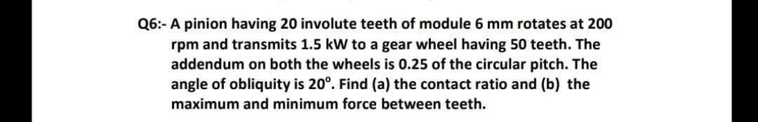 Q6:- A pinion having 20 involute teeth of module 6 mm rotates at 200
rpm and transmits 1.5 kW to a gear wheel having 50 teeth. The
addendum on both the wheels is 0.25 of the circular pitch. The
angle of obliquity is 20°. Find (a) the contact ratio and (b) the
maximum and minimum force between teeth.
