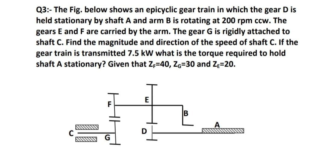 Q3:- The Fig. below shows an epicyclic gear train in which the gear D is
held stationary by shaft A and arm B is rotating at 200 rpm ccw. The
gears E and F are carried by the arm. The gear G is rigidly attached to
shaft C. Find the magnitude and direction of the speed of shaft C. If the
gear train is transmitted 7.5 kW what is the torque required to hold
shaft A stationary? Given that Zp=40, Zg=30 and ZĘ=20.
E
B
