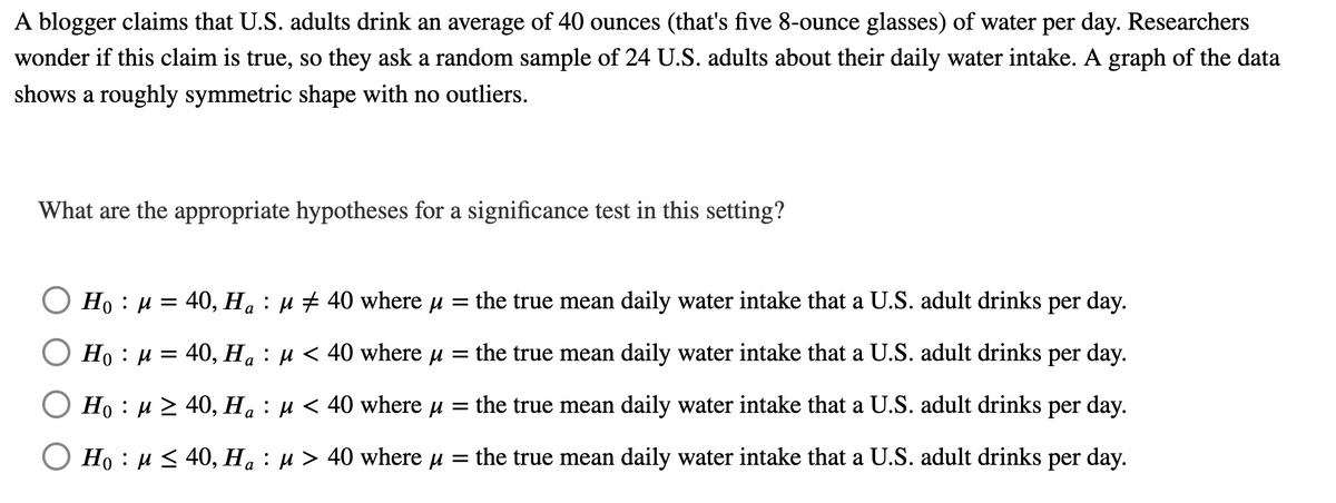 A blogger claims that U.S. adults drink an average of 40 ounces (that's five 8-ounce glasses) of water per day. Researchers
wonder if this claim is true, so they ask a random sample of 24 U.S. adults about their daily water intake. A graph of the data
shows a roughly symmetric shape with no outliers.
What are the appropriate hypotheses for a significance test in this setting?
Ho : µ = 40, Ha : u + 40 where u = the true mean daily water intake that a U.S. adult drinks per day.
Ho : µ = 40, Ha : µ < 40 where u = the true mean daily water intake that a U.S. adult drinks per day.
Ho : u 2 40, Ha : µ < 40 where u = the true mean daily water intake that a U.S. adult drinks per day.
O Ho : µ < 40, Ha : µ > 40 where u =
the true mean daily water intake that a U.S. adult drinks per day.
