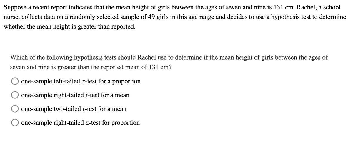Suppose a recent report indicates that the mean height of girls between the ages of seven and nine is 131 cm. Rachel, a school
nurse, collects data on a randomly selected sample of 49 girls in this age range and decides to use a hypothesis test to determine
whether the mean height is greater than reported.
Which of the following hypothesis tests should Rachel use to determine if the mean height of girls between the ages of
seven and nine is greater than the reported mean of 131 cm?
one-sample left-tailed z-test for a proportion
one-sample right-tailed t-test for a mean
one-sample two-tailed t-test for a mean
one-sample right-tailed z-test for proportion
