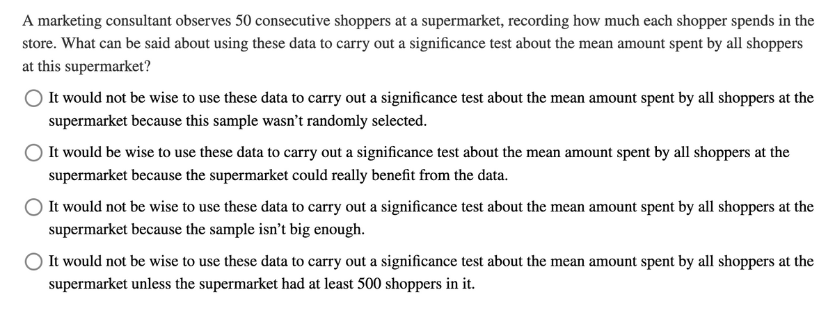 A marketing consultant observes 50 consecutive shoppers at a supermarket, recording how much each shopper spends in the
store. What can be said about using these data to carry out a significance test about the mean amount spent by all shoppers
at this supermarket?
It would not be wise to use these data to carry out a significance test about the mean amount spent by all shoppers at the
supermarket because this sample wasn't randomly selected.
It would be wise to use these data to carry out a significance test about the mean amount spent by all shoppers at the
supermarket because the supermarket could really benefit from the data.
It would not be wise to use these data to carry out a significance test about the mean amount spent by all shoppers at the
supermarket because the sample isn't big enough.
It would not be wise to use these data to carry out a significance test about the mean amount spent by all shoppers at the
supermarket unless the supermarket had at least 500 shoppers in it.
