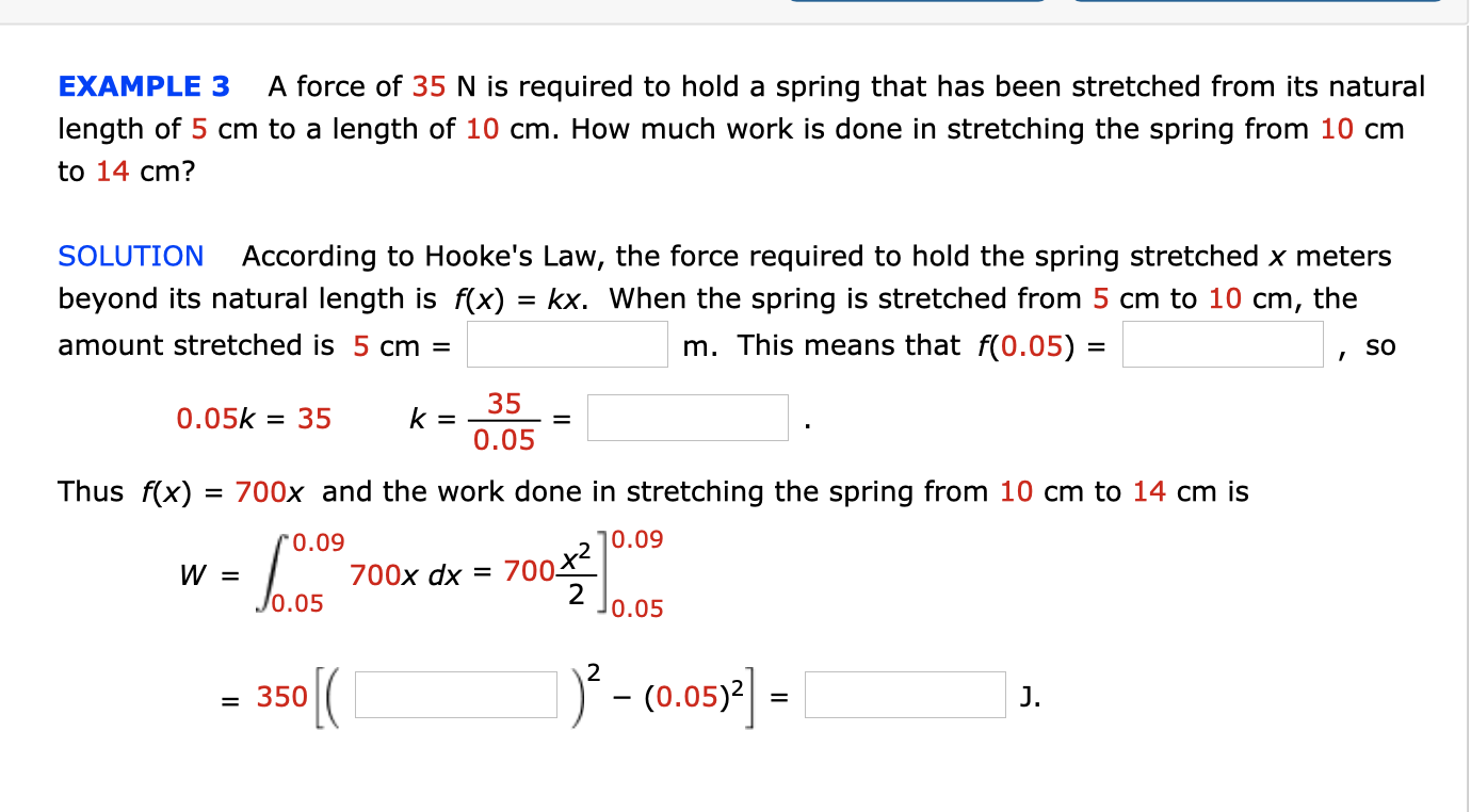 A force of 35 N is required to hold a spring that has been stretched from its natural
EXAMPLE 3
length of 5 cm to a length of 10 cm. How much work is done in stretching the spring from 10 cm
to 14 cm?
According to Hooke's Law, the force required to hold the spring stretched x meters
SOLUTION
beyond its natural length is f(x) = kx. When the spring is stretched from 5 cm to 10 cm, the
m. This means that f(0.05) =
amount stretched is 5 cm =
so
35
0.05k = 35
0.05
Thus f(x)
700x and the work done in stre
ching the spring from 10 cm to 14 cm is
]0.09
r0.09
700 x2
2
Jo.05
700х dx 3D
350(
) - co.05)2 :
J.
= 350
