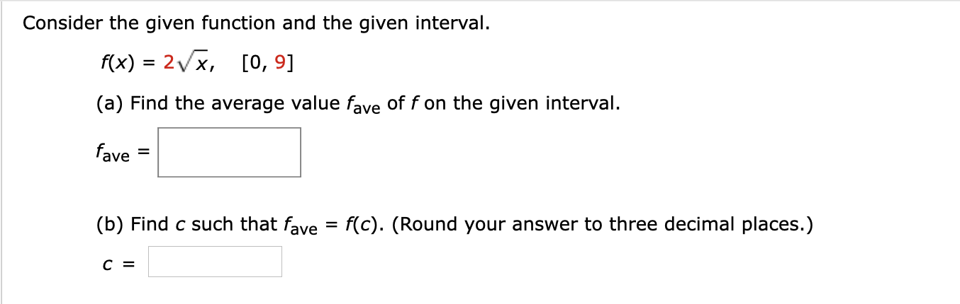 Consider the given function and the given interval.
f(x) = 2x, [o, 9]
(a) Find the average value fave of f on the given interval.
fave
(b) Find c such that fave
f(c). (Round your answer to three decimal places.)
%D
