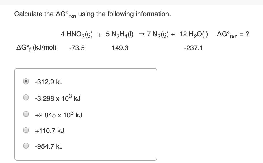 Calculate the AG°rxn using the following information.
AG°xn = ?
4 HNO3(g) + 5 N2H¾(1) → 7 N2(g) + 12 H20(1)
AG°† (kJ/mol)
-73.5
149.3
-237.1
-312.9 kJ
-3.298 x 103 kJ
+2.845 x 103 kJ
+110.7 kJ
-954.7 kJ
