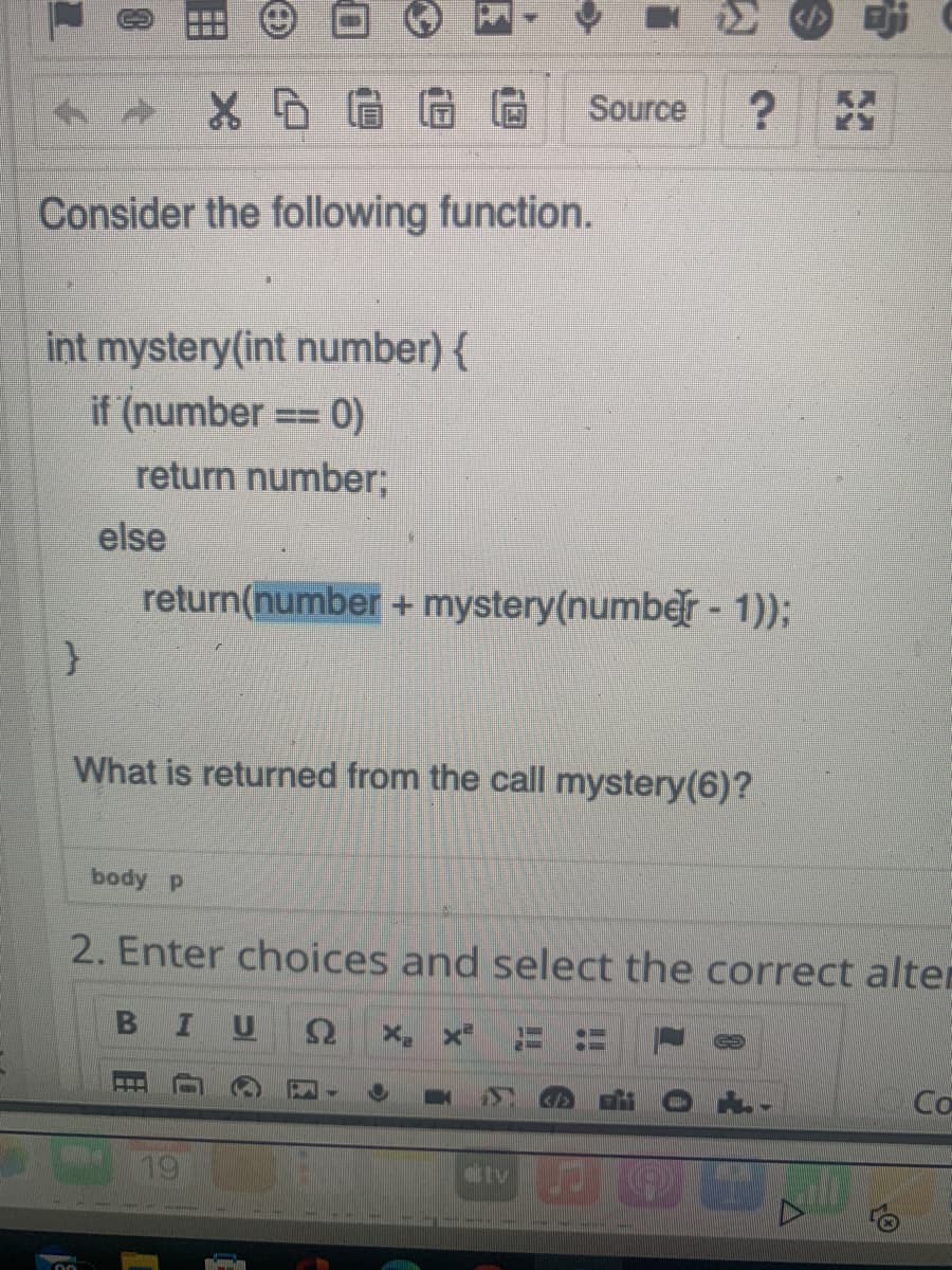 Source
Consider the following function.
int mystery(int number) {
if (number
return number;
== 0)
else
return(number + mystery(numbr - 1));
What is returned from the call mystery(6)?
body P
2. Enter choices and select the correct alter
19
