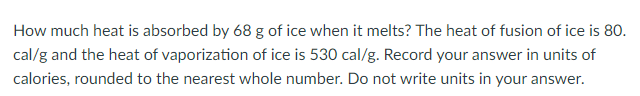 How much heat is absorbed by 68 g of ice when it melts? The heat of fusion of ice is 80.
cal/g and the heat of vaporization of ice is 530 cal/g. Record your answer in units of
calories, rounded to the nearest whole number. Do not write units in your answer.
