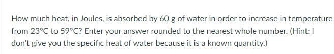 How much heat, in Joules, is absorbed by 60 g of water in order to increase in temperature
from 23°C to 59°C? Enter your answer rounded to the nearest whole number. (Hint: I
don't give you the specific heat of water because it is a known quantity.)

