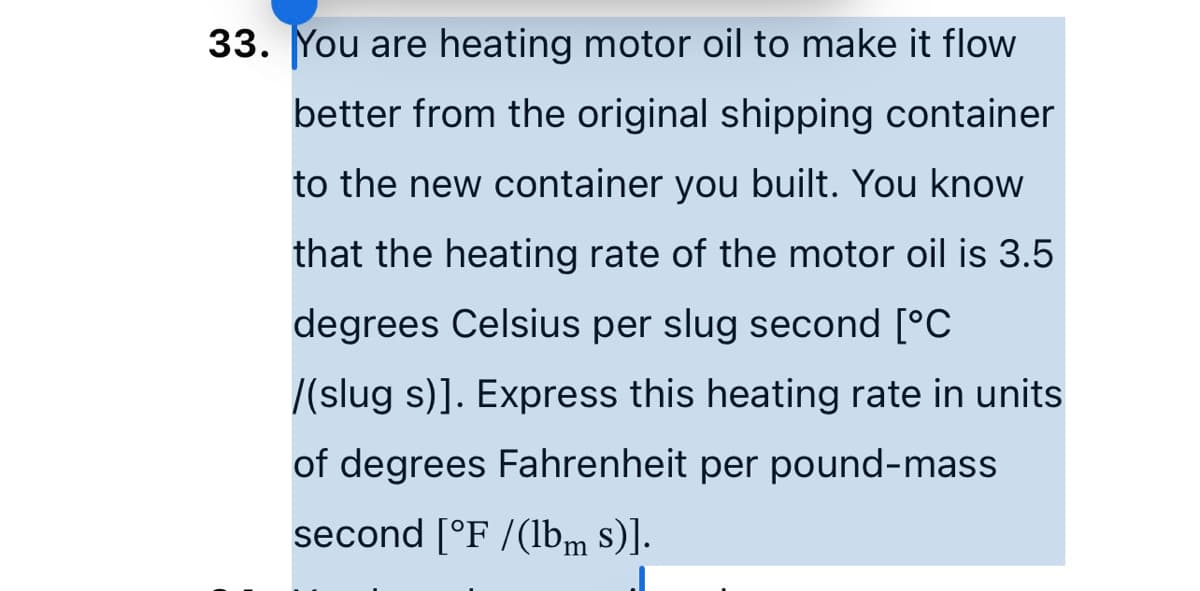 33. You are heating motor oil to make it flow
better from the original shipping container
to the new container you built. You know
that the heating rate of the motor oil is 3.5
degrees Celsius per slug second [°C
/(slug s)]. Express this heating rate in units
of degrees Fahrenheit per pound-mass
second [°F /(lbm s)].