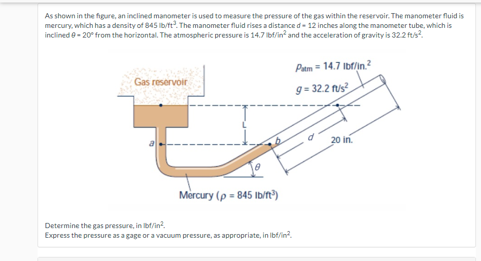 As shown in the figure, an inclined manometer is used to measure the pressure of the gas within the reservoir. The manometer fluid is
mercury, which has a density of 845 Ib/ft3. The manometer fluid rises a distance d = 12 inches along the manometer tube, which is
inclined e = 20° from the horizontal. The atmospheric pressure is 14.7 Ibf/in? and the acceleration of gravity is 32.2 ft/s?.
Patm = 14.7 Ibf/in.?
Gas reservoir
g = 32.2 ft/s?
a
20 in.
Mercury (p = 845 Ib/ft³)
Determine the gas pressure, in Ibf/in?.
Express the pressure as a gage or a vacuum pressure, as appropriate, in Ibf/in2.
