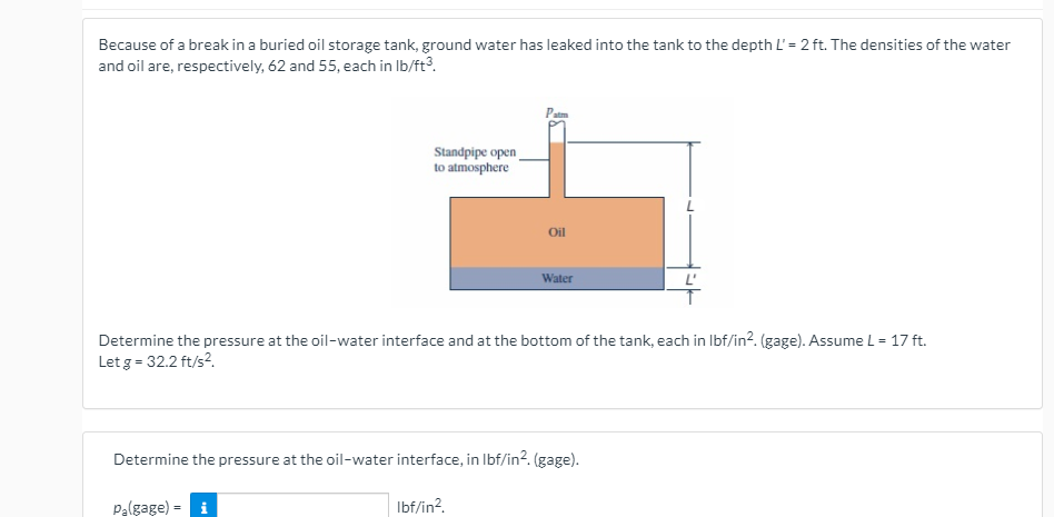 Because of a break in a buried oil storage tank, ground water has leaked into the tank to the depth L'= 2 ft. The densities of the water
and oil are, respectively, 62 and 55, each in Ib/ft3.
Standpipe open
to atmosphere
Oil
L'
Water
Determine the pressure at the oil-water interface and at the bottom of the tank, each in Ibf/in². (gage). Assume L = 17 ft.
Let g = 32.2 ft/s?.
Determine the pressure at the oil-water interface, in Ibf/in?. (gage).
Palgage) =
Ibf/in?.
