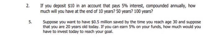 2.
5.
If you deposit $10 in an account that pays 5% interest, compounded annually, how
much will you have at the end of 10 years? 50 years? 100 years?
Suppose you want to have $0.5 million saved by the time you reach age 30 and suppose
that you are 20 years old today. If you can earn 5% on your funds, how much would you
have to invest today to reach your goal.