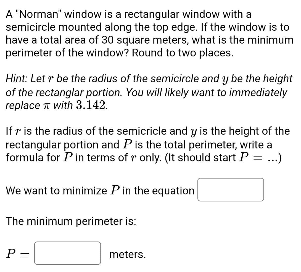 A "Norman" window is a rectangular window with a
semicircle mounted along the top edge. If the window is to
have a total area of 30 square meters, what is the minimum
perimeter of the window? Round to two places.
Hint: Let r be the radius of the semicircle and y be the height
of the rectanglar portion. You will likely want to immediately
replace π with 3.142.
If r is the radius of the semicricle and y is the height of the
rectangular portion and P is the total perimeter, write a
formula for P in terms of r only. (It should start P = ...)
We want to minimize P in the equation
The minimum perimeter is:
P
=
meters.