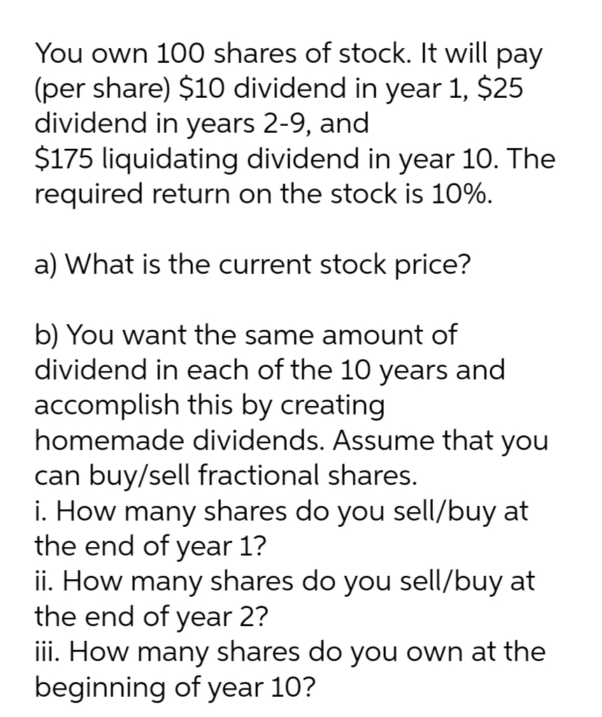 You own 100 shares of stock. It will pay
(per share) $10 dividend in year 1, $25
dividend in years 2-9, and
$175 liquidating dividend in year 10. The
required return on the stock is 10%.
a) What is the current stock price?
b) You want the same amount of
dividend in each of the 10 years and
accomplish this by creating
homemade dividends. Assume that you
can buy/sell fractional shares.
i. How many shares do you sell/buy at
the end of year 1?
ii. How many shares do you sell/buy at
the end of year 2?
iii. How many shares do you own at the
beginning of year 10?